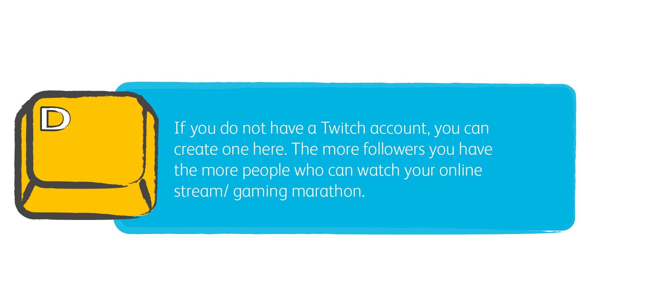 1. If you do not have a Twitch account, you can create one here. The more followers you have the more people who can watch your online stream/ gaming marathon